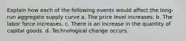 Explain how each of the following events would affect the long-run aggregate supply curve a. The price level increases. b. The labor force increases. c. There is an increase in the quantity of capital goods. d. Technological change occurs.