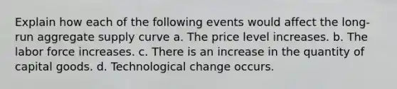 Explain how each of the following events would affect the long-run aggregate supply curve a. The price level increases. b. The labor force increases. c. There is an increase in the quantity of capital goods. d. Technological change occurs.