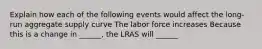 Explain how each of the following events would affect the long-run aggregate supply curve The labor force increases Because this is a change in ______, the LRAS will ______