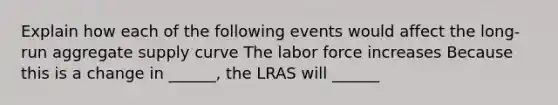 Explain how each of the following events would affect the long-run aggregate supply curve The labor force increases Because this is a change in ______, the LRAS will ______