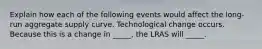 Explain how each of the following events would affect the long-run aggregate supply curve. Technological change occurs. Because this is a change in _____, the LRAS will _____.