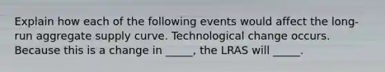 Explain how each of the following events would affect the long-run aggregate supply curve. Technological change occurs. Because this is a change in _____, the LRAS will _____.