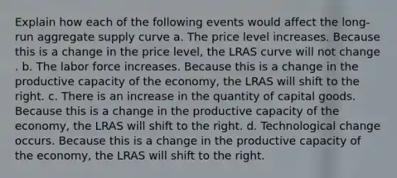 Explain how each of the following events would affect the long-run aggregate supply curve a. The price level increases. Because this is a change in the price level​, the LRAS curve will not change . b. The labor force increases. Because this is a change in the productive capacity of the economy​, the LRAS will shift to the right. c. There is an increase in the quantity of capital goods. Because this is a change in the productive capacity of the economy​, the LRAS will shift to the right. d. Technological change occurs. Because this is a change in the productive capacity of the economy​, the LRAS will shift to the right.