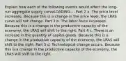 Explain how each of the following events would affect the long-run aggregate supply curveLOADING.... Part 2 a. The price level increases. Because this is a change in the price level​, the LRAS curve will not change. Part 3 b. The labor force increases. Because this is a change in the productive capacity of the economy​, the LRAS will shift to the right. Part 4 c. There is an increase in the quantity of capital goods. Because this is a change in the productive capacity of the economy​, the LRAS will shift to the right. Part 5 d. Technological change occurs. Because this is a change in the productive capacity of the economy​, the LRAS will shift to the right.