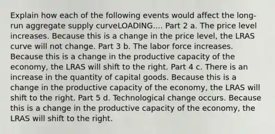 Explain how each of the following events would affect the long-run aggregate supply curveLOADING.... Part 2 a. The price level increases. Because this is a change in the price level​, the LRAS curve will not change. Part 3 b. The labor force increases. Because this is a change in the productive capacity of the economy​, the LRAS will shift to the right. Part 4 c. There is an increase in the quantity of capital goods. Because this is a change in the productive capacity of the economy​, the LRAS will shift to the right. Part 5 d. Technological change occurs. Because this is a change in the productive capacity of the economy​, the LRAS will shift to the right.