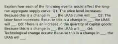 Explain how each of the following events would affect the long-run aggregate supply curve: Q1: The price level increases: Because this is a change in ___, the LRAS curve will ___. Q2: The labor force increases: Because this is a change in ___, the LRAS will ___. Q3: There is an increase in the quantity of capital goods: Because this is a change in ___, the LRAS will ___. Q4: Technological change occurs: Because this is a change in ___, the LRAS will ___.