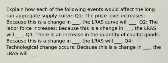 Explain how each of the following events would affect the long-run aggregate supply curve: Q1: The price level increases: Because this is a change in ___, the LRAS curve will ___. Q2: The labor force increases: Because this is a change in ___, the LRAS will ___. Q3: There is an increase in the quantity of capital goods: Because this is a change in ___, the LRAS will ___. Q4: Technological change occurs: Because this is a change in ___, the LRAS will ___.