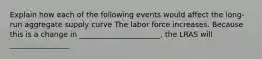 Explain how each of the following events would affect the long-run aggregate supply curve The labor force increases. Because this is a change in ______________________, the LRAS will ________________