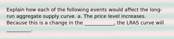 Explain how each of the following events would affect the long-run aggregate supply curve. a. The price level increases. Because this is a change in the ____________​, the LRAS curve will __________.