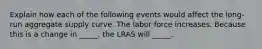 Explain how each of the following events would affect the long-run aggregate supply curve. The labor force increases. Because this is a change in _____, the LRAS will _____.