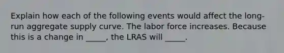 Explain how each of the following events would affect the long-run aggregate supply curve. The labor force increases. Because this is a change in _____, the LRAS will _____.