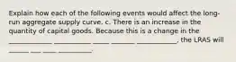 Explain how each of the following events would affect the long-run aggregate supply curve. c. There is an increase in the quantity of capital goods. Because this is a change in the _____________ ___________ _____ _______ ____________​, the LRAS will ______ ___ ____ __________.