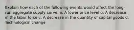 Explain how each of the following events would affect the long-run aggregate supply curve. a. A lower price level b. A decrease in the labor force c. A decrease in the quantity of capital goods d. Technological change