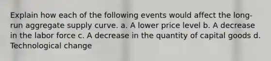 Explain how each of the following events would affect the long-run aggregate supply curve. a. A lower price level b. A decrease in the labor force c. A decrease in the quantity of capital goods d. Technological change