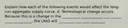 Explain how each of the following events would affect the long-run aggregate supply curve. d. Technological change occurs. Because this is a change in the __________ ____________ ___ ______ _______________​, the LRAS will _________ ___ ____ ________.