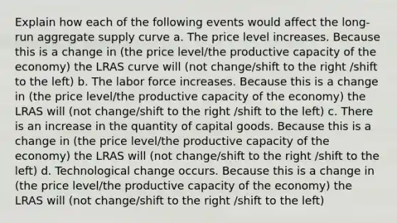 Explain how each of the following events would affect the long-run aggregate supply curve a. The price level increases. Because this is a change in (the price level/the productive capacity of the economy) the LRAS curve will (not change/shift to the right /shift to the left) b. The labor force increases. Because this is a change in (the price level/the productive capacity of the economy) the LRAS will (not change/shift to the right /shift to the left) c. There is an increase in the quantity of capital goods. Because this is a change in (the price level/the productive capacity of the economy) the LRAS will (not change/shift to the right /shift to the left) d. Technological change occurs. Because this is a change in (the price level/the productive capacity of the economy) the LRAS will (not change/shift to the right /shift to the left)