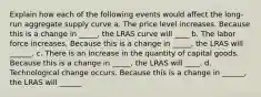 Explain how each of the following events would affect the long-run aggregate supply curve a. The price level increases. Because this is a change in _____, the LRAS curve will ____ b. The labor force increases. Because this is a change in _____​, the LRAS will ______. c. There is an increase in the quantity of capital goods. Because this is a change in _____​, the LRAS will ____. d. Technological change occurs. Because this is a change in ______​, the LRAS will ______