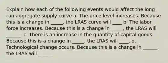 Explain how each of the following events would affect the long-run aggregate supply curve a. The price level increases. Because this is a change in _____, the LRAS curve will ____ b. The labor force increases. Because this is a change in _____​, the LRAS will ______. c. There is an increase in the quantity of capital goods. Because this is a change in _____​, the LRAS will ____. d. Technological change occurs. Because this is a change in ______​, the LRAS will ______