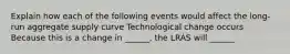 Explain how each of the following events would affect the long-run aggregate supply curve Technological change occurs Because this is a change in ______, the LRAS will ______