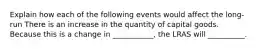 Explain how each of the following events would affect the long-run There is an increase in the quantity of capital goods. Because this is a change in ___________, the LRAS will __________.