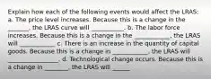 Explain how each of the following events would affect the LRAS: a. The price level increases. Because this is a change in the _______​, the LRAS curve will ___________. b. The labor force increases. Because this is a change in the ____________, the LRAS will ____________ c. There is an increase in the quantity of capital goods. Because this is a change in ____________​, the LRAS will _________________. d. Technological change occurs. Because this is a change in ________, the LRAS will ______