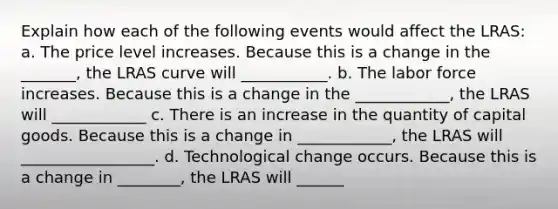 Explain how each of the following events would affect the LRAS: a. The price level increases. Because this is a change in the _______​, the LRAS curve will ___________. b. The labor force increases. Because this is a change in the ____________, the LRAS will ____________ c. There is an increase in the quantity of capital goods. Because this is a change in ____________​, the LRAS will _________________. d. Technological change occurs. Because this is a change in ________, the LRAS will ______