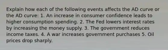 Explain how each of the following events affects the AD curve or the AD curve: 1. An increase in consumer confidence leads to higher consumption spending. 2. The Fed lowers interest rates by increasing the money supply. 3. The government reduces income taxes. 4. A war increases government purchases 5. Oil prices drop sharply.