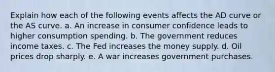 Explain how each of the following events affects the AD curve or the AS curve. a. An increase in consumer confidence leads to higher consumption spending. b. The government reduces income taxes. c. The Fed increases the money supply. d. Oil prices drop sharply. e. A war increases government purchases.