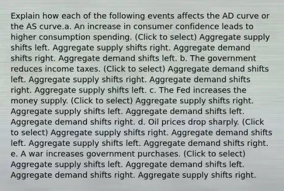 Explain how each of the following events affects the AD curve or the AS curve.a. An increase in consumer confidence leads to higher consumption spending. (Click to select) Aggregate supply shifts left. Aggregate supply shifts right. Aggregate demand shifts right. Aggregate demand shifts left. b. The government reduces income taxes. (Click to select) Aggregate demand shifts left. Aggregate supply shifts right. Aggregate demand shifts right. Aggregate supply shifts left. c. The Fed increases the money supply. (Click to select) Aggregate supply shifts right. Aggregate supply shifts left. Aggregate demand shifts left. Aggregate demand shifts right. d. Oil prices drop sharply. (Click to select) Aggregate supply shifts right. Aggregate demand shifts left. Aggregate supply shifts left. Aggregate demand shifts right. e. A war increases government purchases. (Click to select) Aggregate supply shifts left. Aggregate demand shifts left. Aggregate demand shifts right. Aggregate supply shifts right.