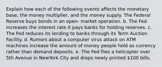 Explain how each of the following events affects the monetary base, the money multiplier, and the money supply. The Federal Reserve buys bonds in an open- market operation. b. The Fed increases the interest rate it pays banks for holding reserves. c. The Fed reduces its lending to banks through its Term Auction Facility. d. Rumors about a computer virus attack on ATM machines increase the amount of money people hold as currency rather than demand deposits. e. The Fed flies a helicopter over 5th Avenue in NewYork City and drops newly printed 100 bills.