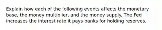 Explain how each of the following events affects the monetary base, the money multiplier, and the money supply. The Fed increases the interest rate it pays banks for holding reserves.