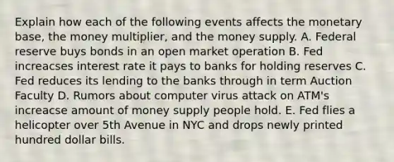 Explain how each of the following events affects the monetary base, the money multiplier, and the money supply. A. Federal reserve buys bonds in an open market operation B. Fed increacses interest rate it pays to banks for holding reserves C. Fed reduces its lending to the banks through in term Auction Faculty D. Rumors about computer virus attack on ATM's increacse amount of money supply people hold. E. Fed flies a helicopter over 5th Avenue in NYC and drops newly printed hundred dollar bills.