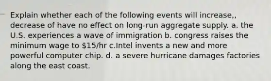 Explain whether each of the following events will increase,, decrease of have no effect on long-run aggregate supply. a. the U.S. experiences a wave of immigration b. congress raises the minimum wage to 15/hr c.Intel invents a new and more powerful computer chip. d. a severe hurricane damages factories along the east coast.