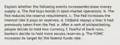 Explain whether the following events increase/decrease money supply: a. The Fed buys bonds in open-market operations. b. The Fed reduces the reserve requirement. c. The Fed increases the interest rate it pays on reserves. d. Citibank repays a loan it had previously taken from the Fed. e. After a rash of pickpocketing, people decide to hold less currency. f. Fearful of bank runs, bankers decide to hold more excess reserves g. The FOMC increases its target for the federal funds rate.