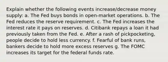 Explain whether the following events increase/decrease money supply: a. The Fed buys bonds in open-market operations. b. The Fed reduces the reserve requirement. c. The Fed increases the interest rate it pays on reserves. d. Citibank repays a loan it had previously taken from the Fed. e. After a rash of pickpocketing, people decide to hold less currency. f. Fearful of bank runs, bankers decide to hold more excess reserves g. The FOMC increases its target for the federal funds rate.