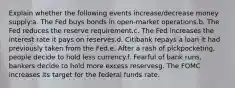 Explain whether the following events increase/decrease money supply:a. The Fed buys bonds in open-market operations.b. The Fed reduces the reserve requirement.c. The Fed increases the interest rate it pays on reserves.d. Citibank repays a loan it had previously taken from the Fed.e. After a rash of pickpocketing, people decide to hold less currency.f. Fearful of bank runs, bankers decide to hold more excess reservesg. The FOMC increases its target for the federal funds rate.