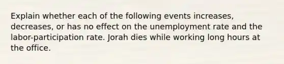 Explain whether each of the following events increases, decreases, or has no effect on the unemployment rate and the labor-participation rate. Jorah dies while working long hours at the office.