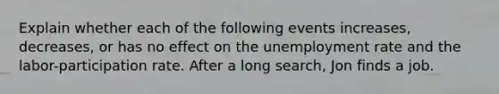 Explain whether each of the following events increases, decreases, or has no effect on the unemployment rate and the labor-participation rate. After a long search, Jon finds a job.