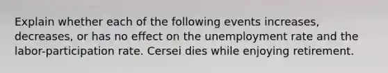 Explain whether each of the following events increases, decreases, or has no effect on the unemployment rate and the labor-participation rate. Cersei dies while enjoying retirement.