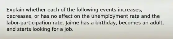 Explain whether each of the following events increases, decreases, or has no effect on the unemployment rate and the labor-participation rate. Jaime has a birthday, becomes an adult, and starts looking for a job.