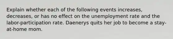 Explain whether each of the following events increases, decreases, or has no effect on the unemployment rate and the labor-participation rate. Daenerys quits her job to become a stay-at-home mom.