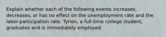 Explain whether each of the following events increases, decreases, or has no effect on the unemployment rate and the labor-participation rate. Tyrion, a full-time college student, graduates and is immediately employed.