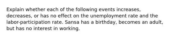 Explain whether each of the following events increases, decreases, or has no effect on the <a href='https://www.questionai.com/knowledge/kh7PJ5HsOk-unemployment-rate' class='anchor-knowledge'>unemployment rate</a> and the labor-participation rate. Sansa has a birthday, becomes an adult, but has no interest in working.