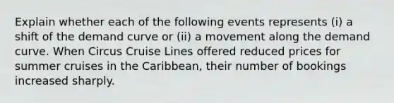 Explain whether each of the following events represents (i) a shift of the demand curve or (ii) a movement along the demand curve. When Circus Cruise Lines offered reduced prices for summer cruises in the Caribbean, their number of bookings increased sharply.