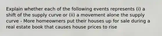 Explain whether each of the following events represents (i) a shift of the supply curve or (ii) a movement alone the supply curve - More homeowners put their houses up for sale during a real estate book that causes house prices to rise