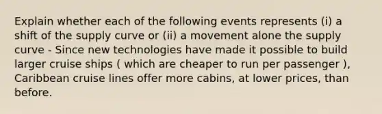 Explain whether each of the following events represents (i) a shift of the supply curve or (ii) a movement alone the supply curve - Since new technologies have made it possible to build larger cruise ships ( which are cheaper to run per passenger ), Caribbean cruise lines offer more cabins, at lower prices, than before.