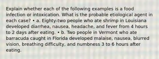 Explain whether each of the following examples is a food infection or intoxication. What is the probable etiological agent in each case? • a. Eighty-two people who ate shrimp in Louisiana developed diarrhea, nausea, headache, and fever from 4 hours to 2 days after eating. • b. Two people in Vermont who ate barracuda caught in Florida developed malaise, nausea, blurred vision, breathing difficulty, and numbness 3 to 6 hours after eating.