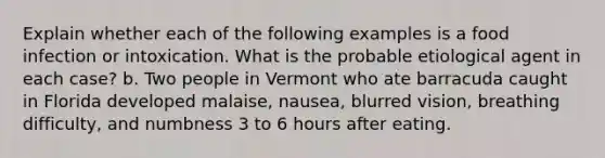 Explain whether each of the following examples is a food infection or intoxication. What is the probable etiological agent in each case? b. Two people in Vermont who ate barracuda caught in Florida developed malaise, nausea, blurred vision, breathing difficulty, and numbness 3 to 6 hours after eating.