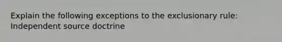 Explain the following exceptions to the exclusionary rule: Independent source doctrine