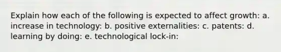 Explain how each of the following is expected to affect growth: a. increase in technology: b. positive externalities: c. patents: d. learning by doing: e. technological lock-in: